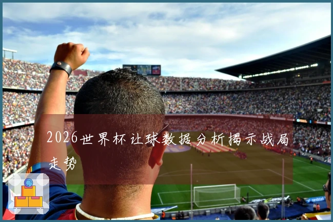 2026世界杯让球数据分析揭示战局走势