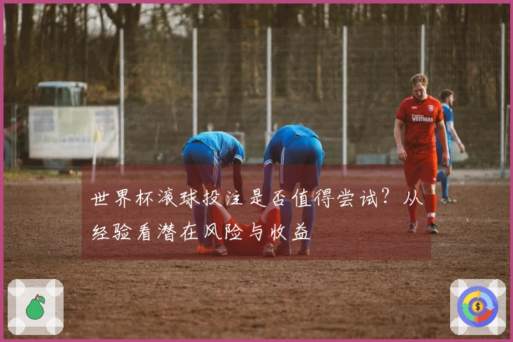 世界杯滚球投注是否值得尝试？从经验看潜在风险与收益
