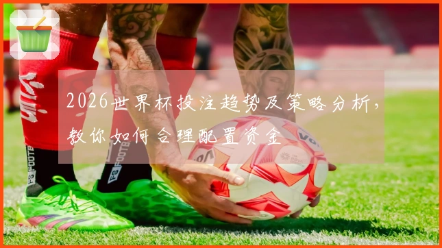 2026世界杯投注趋势及策略分析，教你如何合理配置资金